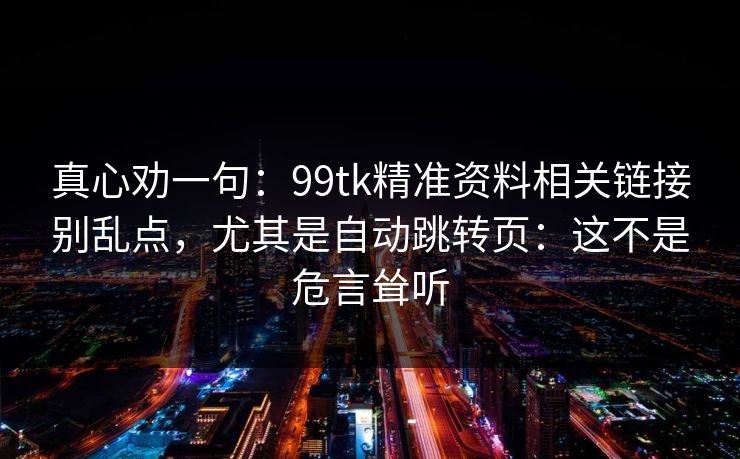真心劝一句:99tk精准资料相关链接别乱点,尤其是自动跳转页:这不是危言耸听 真心劝一句:99tk精准资料相关链接别乱点,尤其是自动跳转页:这不是危言耸听