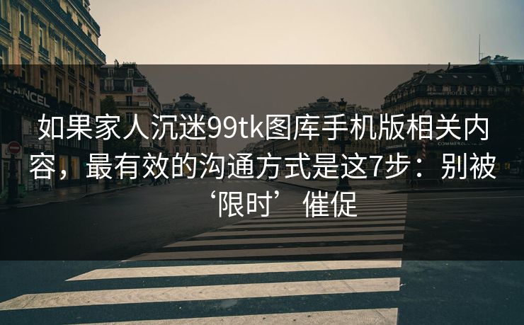 如果家人沉迷99tk图库手机版相关内容，最有效的沟通方式是这7步：别被‘限时’催促