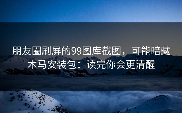 朋友圈刷屏的99图库截图，可能暗藏木马安装包：读完你会更清醒