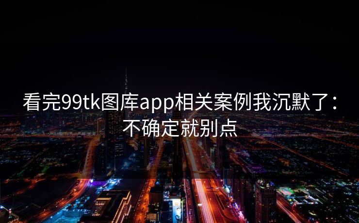 看完99tk图库app相关案例我沉默了：不确定就别点