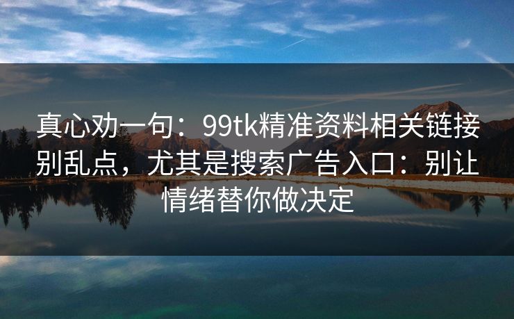 真心劝一句:99tk精准资料相关链接别乱点,尤其是搜索广告入口:别让情绪替你做决定