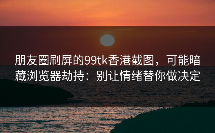 朋友圈刷屏的99tk香港截图,可能暗藏浏览器劫持:别让情绪替你做决定