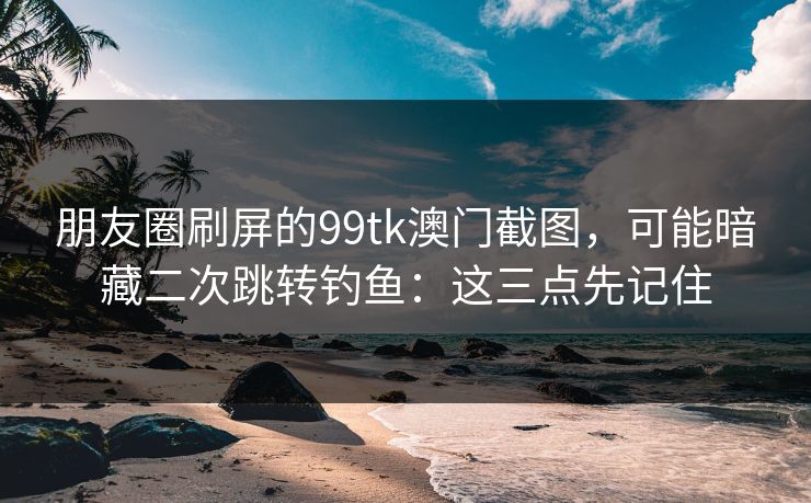 朋友圈刷屏的99tk澳门截图，可能暗藏二次跳转钓鱼：这三点先记住